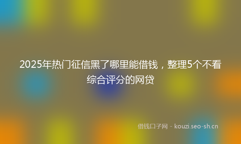 2025年热门征信黑了哪里能借钱，整理5个不看综合评分的网贷
