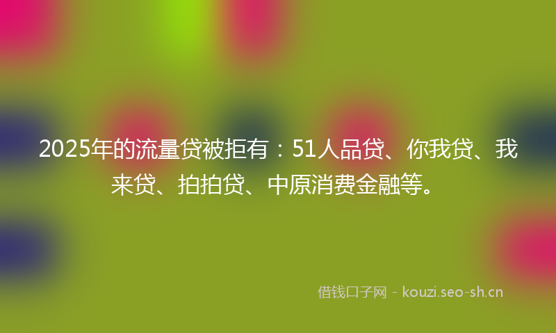 2025年的流量贷被拒有：51人品贷、你我贷、我来贷、拍拍贷、中原消费金融等。