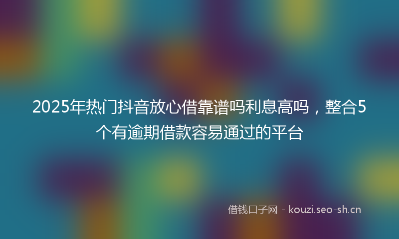 2025年热门抖音放心借靠谱吗利息高吗，整合5个有逾期借款容易通过的平台