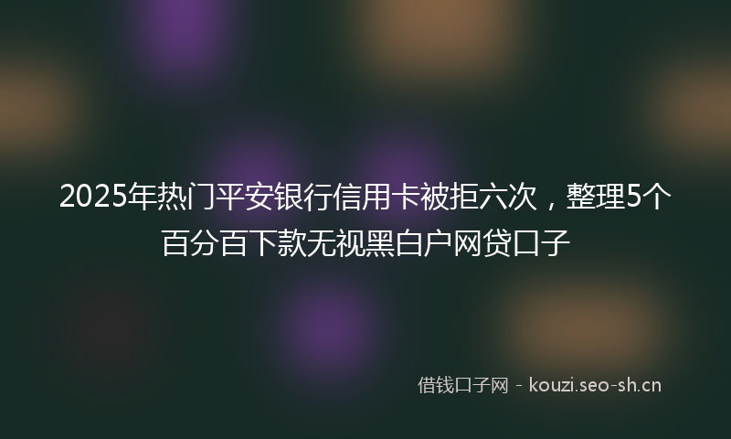 2025年热门平安银行信用卡被拒六次，整理5个百分百下款无视黑白户网贷口子