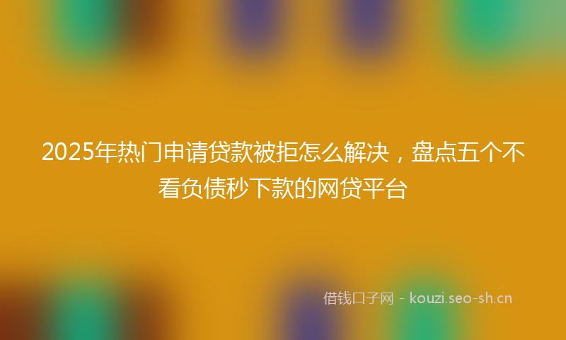 2025年热门申请贷款被拒怎么解决，盘点五个不看负债秒下款的网贷平台