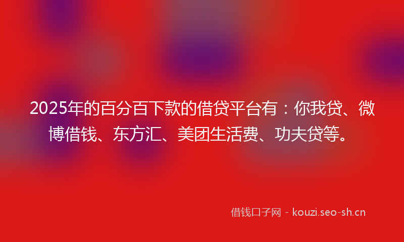 2025年的百分百下款的借贷平台有：你我贷、微博借钱、东方汇、美团生活费、功夫贷等。