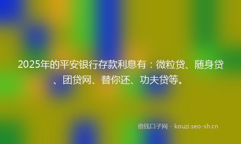 2025年的平安银行存款利息有：微粒贷、随身贷、团贷网、替你还、功夫贷等。