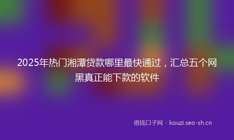 2025年热门湘潭贷款哪里最快通过，汇总五个网黑真正能下款的软件