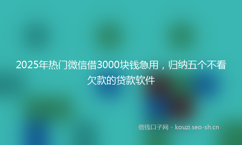 2025年热门微信借3000块钱急用,归纳五个不看欠款的贷款软件