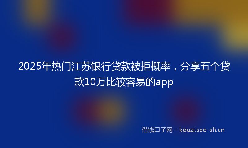 2025年热门江苏银行贷款被拒概率，分享五个贷款10万比较容易的app