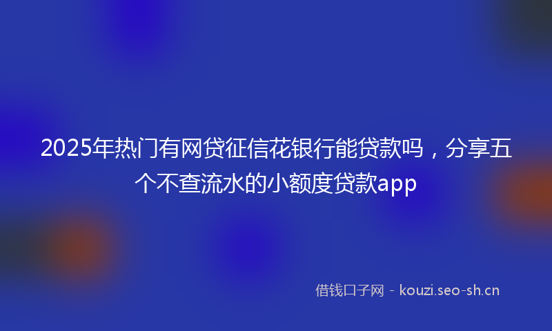 2025年热门有网贷征信花银行能贷款吗，分享五个不查流水的小额度贷款app