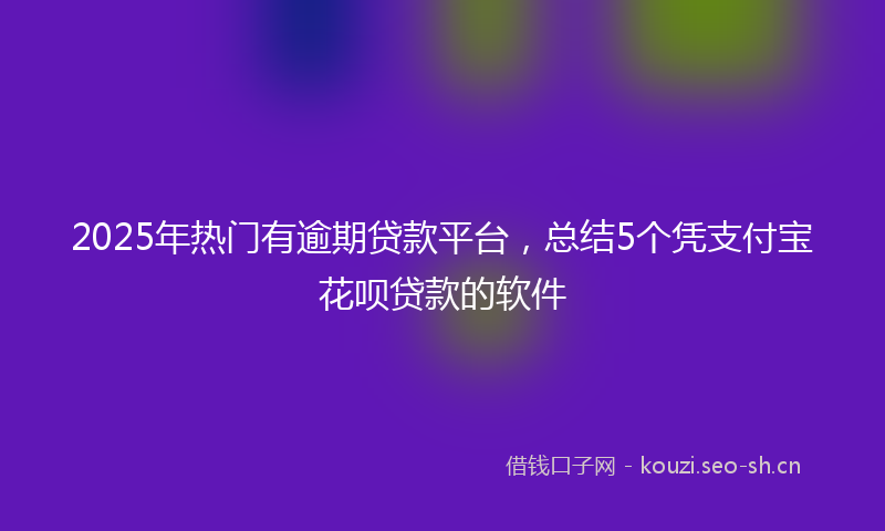 2025年热门有逾期贷款平台，总结5个凭支付宝花呗贷款的软件