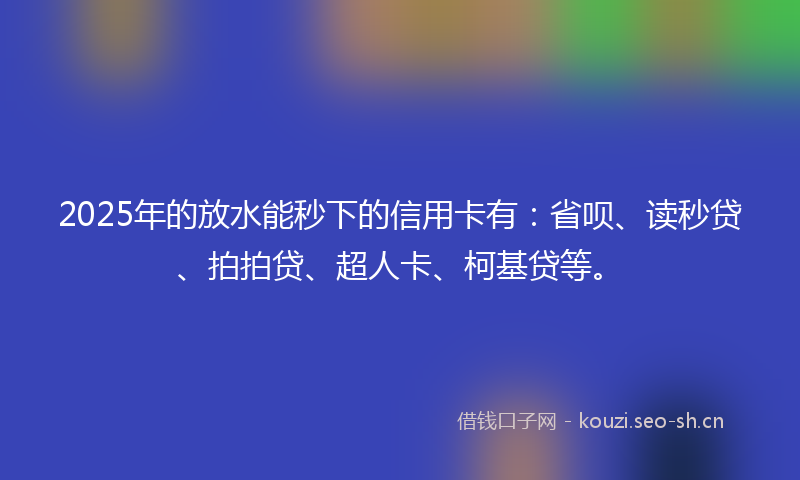 2025年的放水能秒下的信用卡有：省呗、读秒贷、拍拍贷、超人卡、柯基贷等。