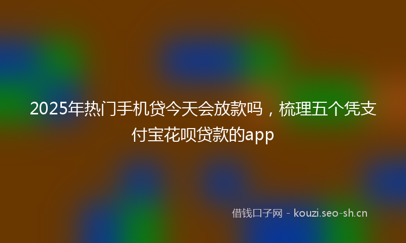 2025年热门手机贷今天会放款吗，梳理五个凭支付宝花呗贷款的app