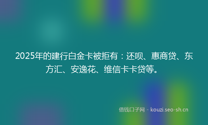 2025年的建行白金卡被拒有：还呗、惠商贷、东方汇、安逸花、维信卡卡贷等。