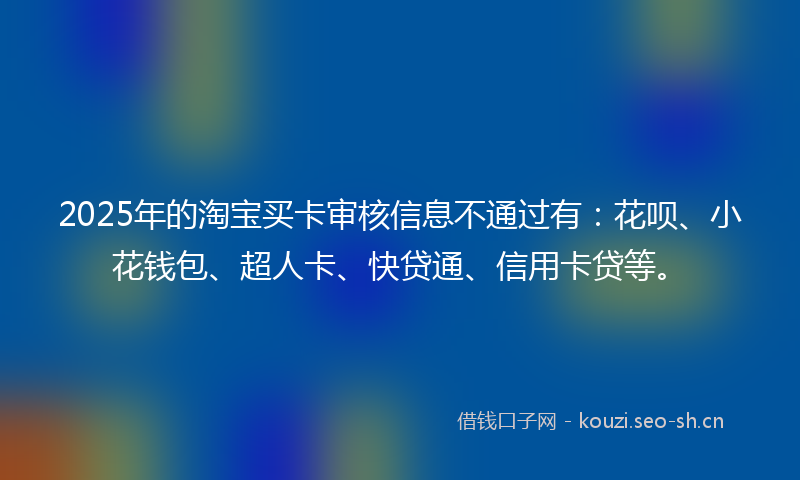 2025年的淘宝买卡审核信息不通过有：花呗、小花钱包、超人卡、快贷通、信用卡贷等。