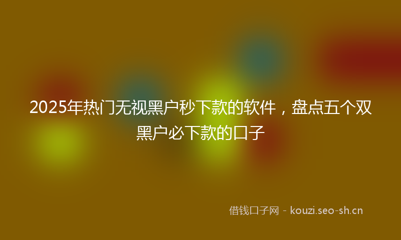 2025年热门无视黑户秒下款的软件，盘点五个双黑户必下款的口子