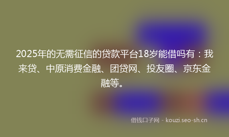 2025年的无需征信的贷款平台18岁能借吗有：我来贷、中原消费金融、团贷网、投友圈、京东金融等。