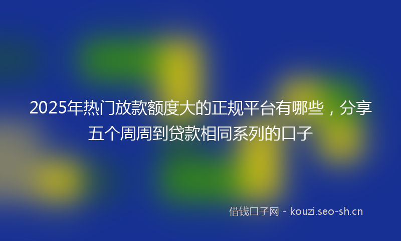 2025年热门放款额度大的正规平台有哪些，分享五个周周到贷款相同系列的口子