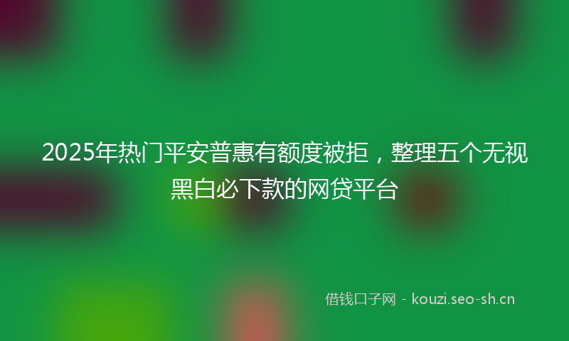 2025年热门平安普惠有额度被拒，整理五个无视黑白必下款的网贷平台