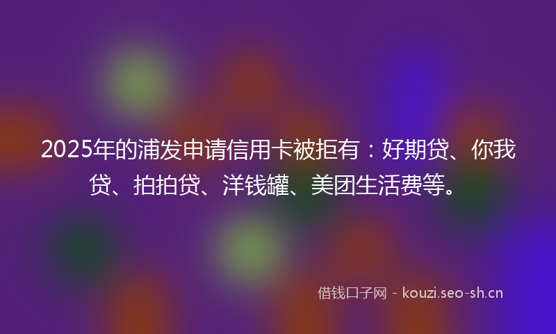 2025年的浦发申请信用卡被拒有：好期贷、你我贷、拍拍贷、洋钱罐、美团生活费等。