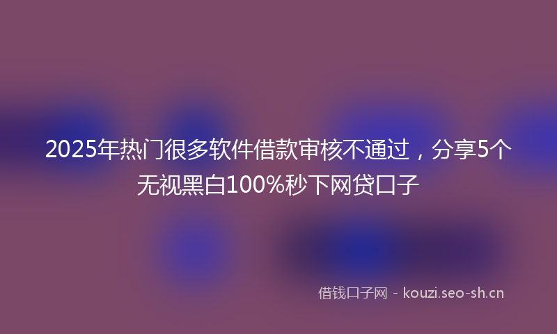 2025年热门很多软件借款审核不通过，分享5个无视黑白100%秒下网贷口子