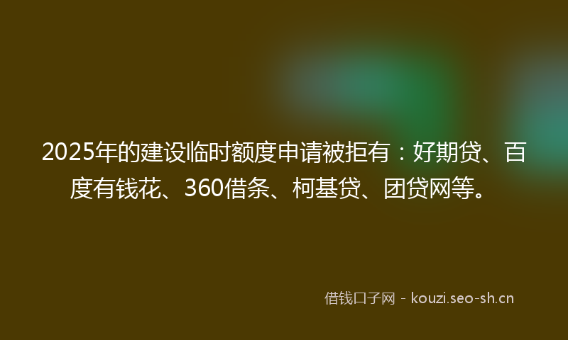 2025年的建设临时额度申请被拒有：好期贷、百度有钱花、360借条、柯基贷、团贷网等。