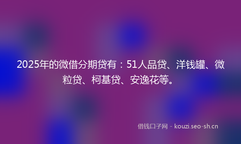 2025年的微借分期贷有:51人品贷、洋钱罐、微粒贷、柯基贷、安逸花等。
