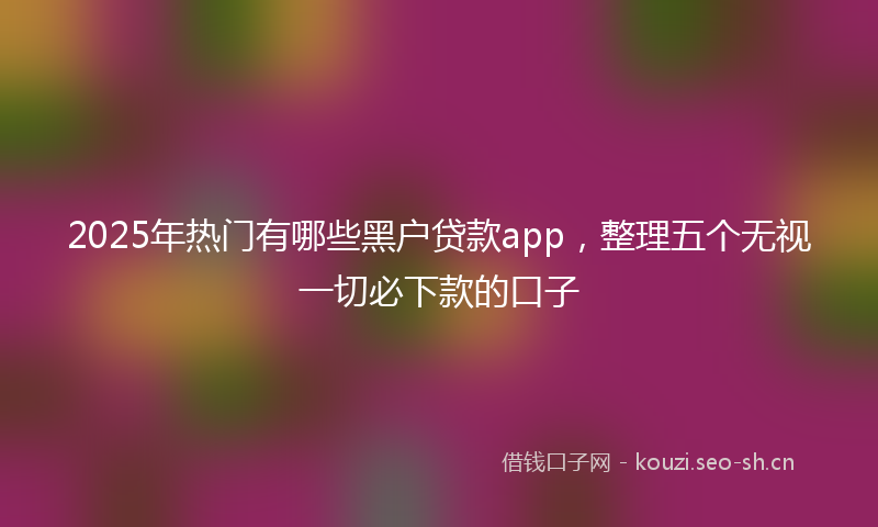 2025年热门有哪些黑户贷款app，整理五个无视一切必下款的口子