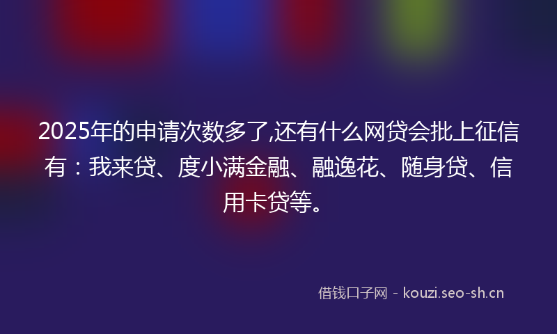 2025年的申请次数多了,还有什么网贷会批上征信有：我来贷、度小满金融、融逸花、随身贷、信用卡贷等。
