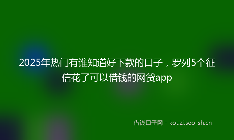 2025年热门有谁知道好下款的口子，罗列5个征信花了可以借钱的网贷app