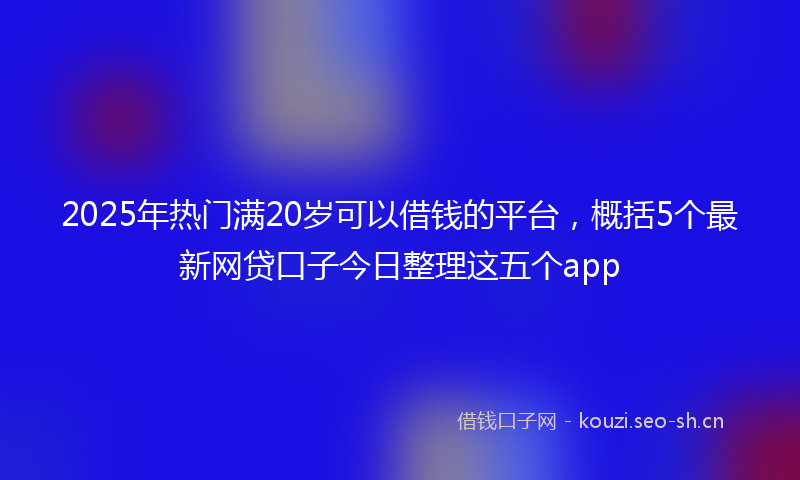 2025年热门满20岁可以借钱的平台，概括5个最新网贷口子今日整理这五个app