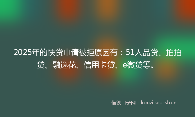 2025年的快贷申请被拒原因有：51人品贷、拍拍贷、融逸花、信用卡贷、e微贷等。