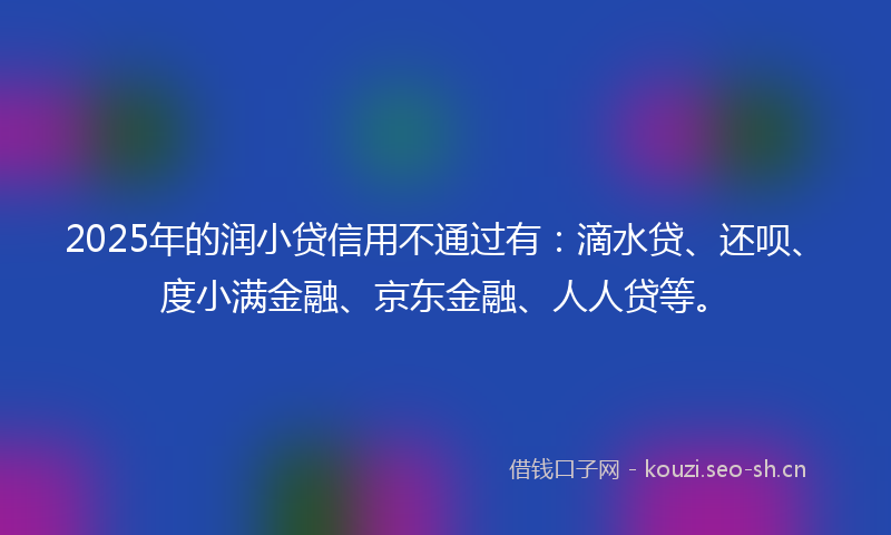 2025年的润小贷信用不通过有：滴水贷、还呗、度小满金融、京东金融、人人贷等。