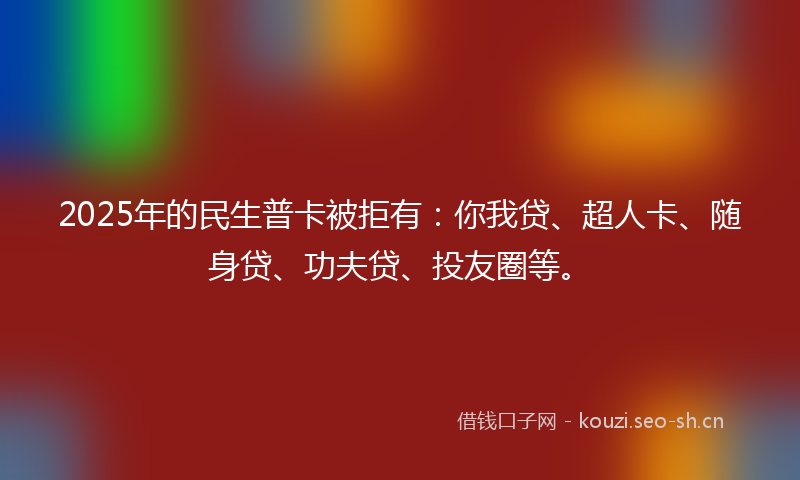 2025年的民生普卡被拒有：你我贷、超人卡、随身贷、功夫贷、投友圈等。