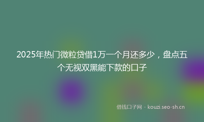 2025年热门微粒贷借1万一个月还多少，盘点五个无视双黑能下款的口子