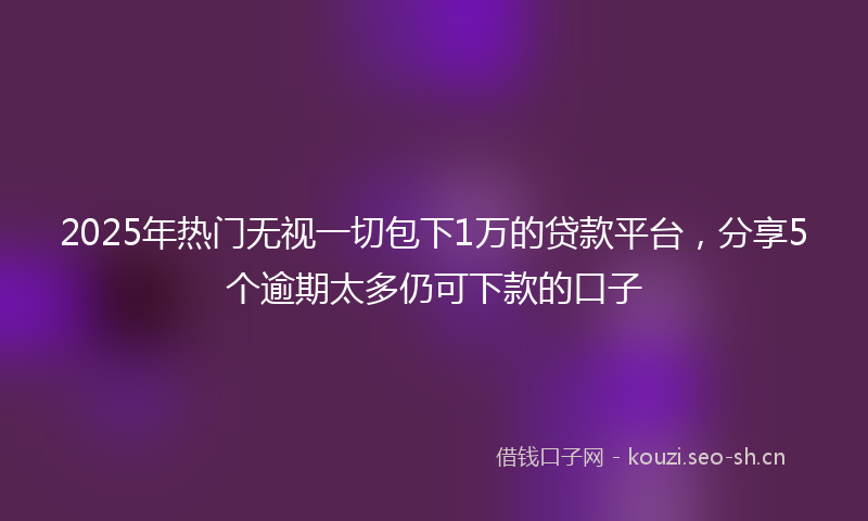 2025年热门无视一切包下1万的贷款平台,分享5个逾期太多仍可下款的口子