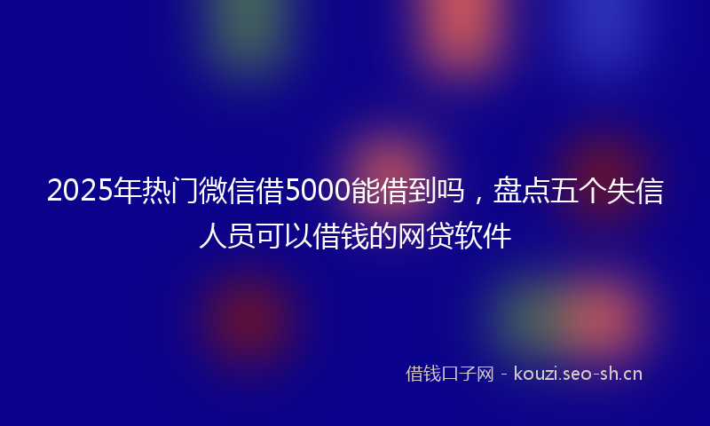 2025年热门微信借5000能借到吗，盘点五个失信人员可以借钱的网贷软件
