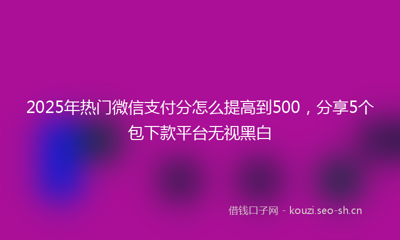2025年热门微信支付分怎么提高到500，分享5个包下款平台无视黑白