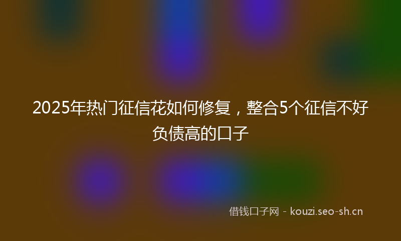 2025年热门征信花如何修复，整合5个征信不好负债高的口子