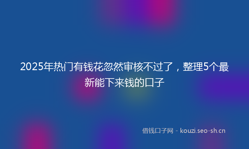 2025年热门有钱花忽然审核不过了，整理5个最新能下来钱的口子