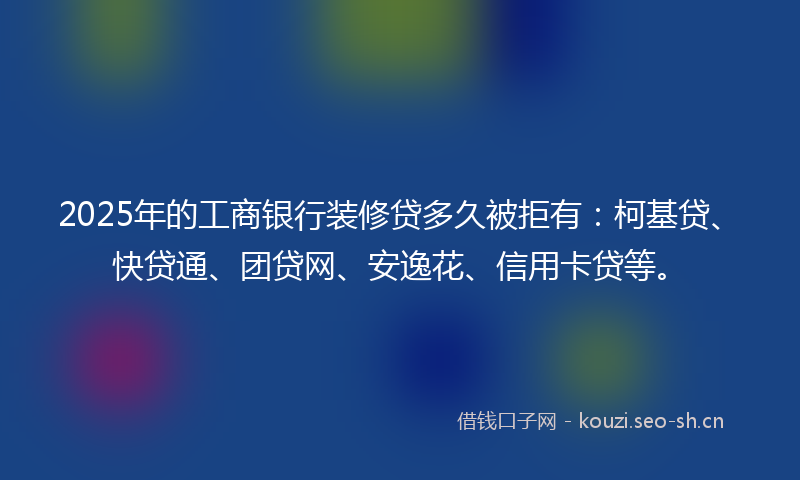 2025年的工商银行装修贷多久被拒有：柯基贷、快贷通、团贷网、安逸花、信用卡贷等。