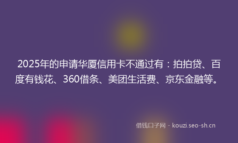 2025年的申请华厦信用卡不通过有：拍拍贷、百度有钱花、360借条、美团生活费、京东金融等。