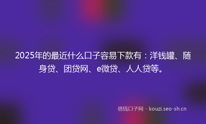 2025年的最近什么口子容易下款有：洋钱罐、随身贷、团贷网、e微贷、人人贷等。
