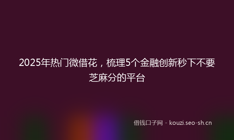2025年热门微借花，梳理5个金融创新秒下不要芝麻分的平台