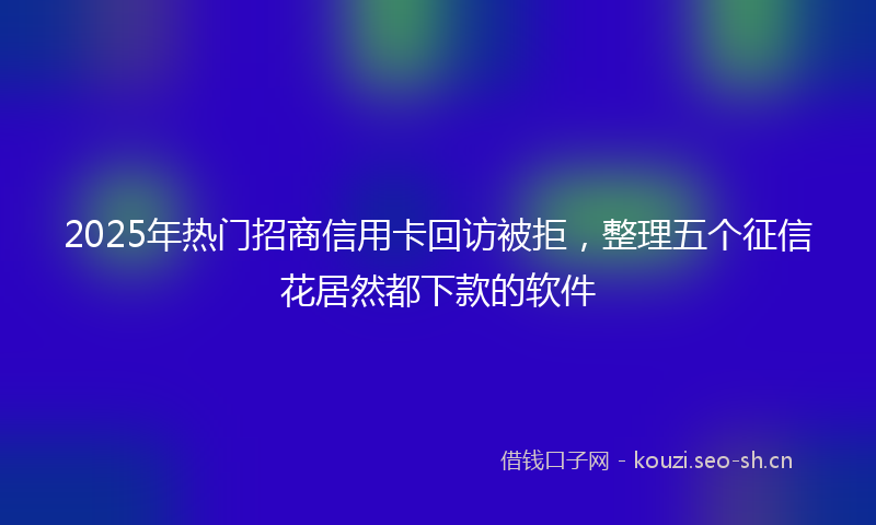 2025年热门招商信用卡回访被拒，整理五个征信花居然都下款的软件