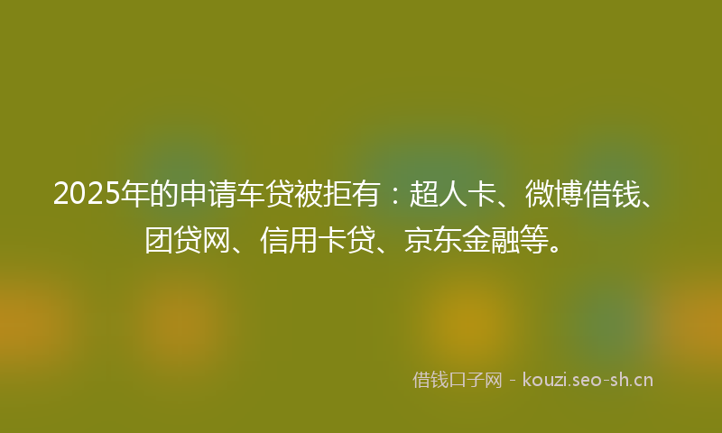 2025年的申请车贷被拒有：超人卡、微博借钱、团贷网、信用卡贷、京东金融等。