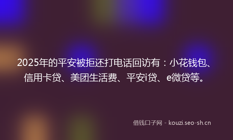 2025年的平安被拒还打电话回访有:小花钱包、信用卡贷、美团生活费、平安i贷、e微贷等。