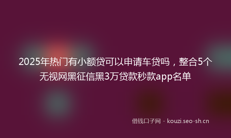 2025年热门有小额贷可以申请车贷吗，整合5个无视网黑征信黑3万贷款秒款app名单