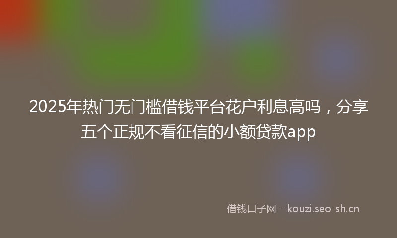 2025年热门无门槛借钱平台花户利息高吗，分享五个正规不看征信的小额贷款app