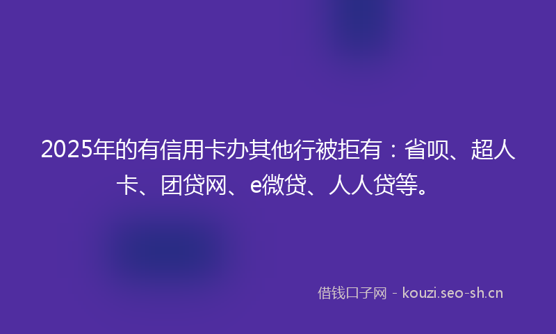2025年的有信用卡办其他行被拒有:省呗、超人卡、团贷网、e微贷、人人贷等。