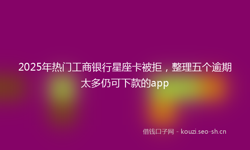2025年热门工商银行星座卡被拒，整理五个逾期太多仍可下款的app