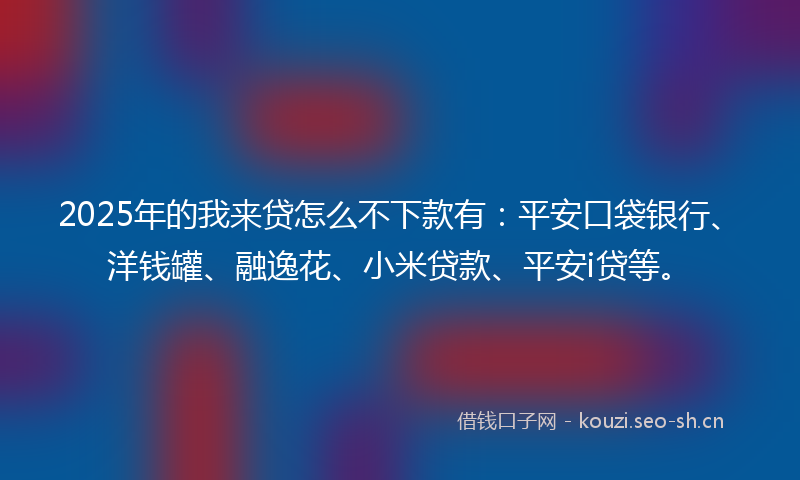 2025年的我来贷怎么不下款有：平安口袋银行、洋钱罐、融逸花、小米贷款、平安i贷等。