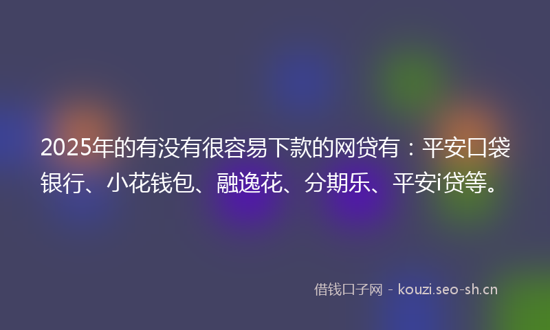 2025年的有没有很容易下款的网贷有：平安口袋银行、小花钱包、融逸花、分期乐、平安i贷等。